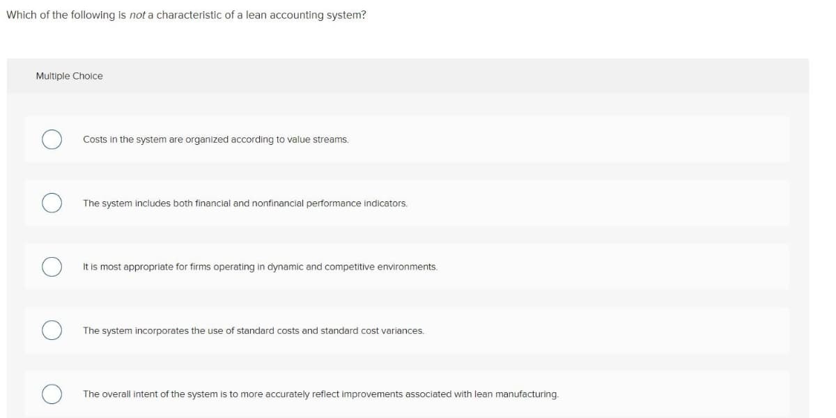 Which of the following is not a characteristic of a lean accounting system?
Multiple Cholce
Costs in the system are organized according to value streams.
The system includes both financial and nonfinancial performance indicators.
It is most appropriate for firms operating in dynamic and competitive environments.
The system incorporates the use of standard costs and standard cost variances.
The overall intent of the system is to more accurately reflect improvements associated with lean manufacturing.
