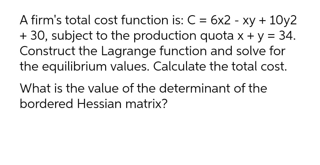 A firm's total cost function is: C = 6x2 - xy + 10y2
+ 30, subject to the production quota x + y = 34.
Construct the Lagrange function and solve for
the equilibrium values. Calculate the total cost.
What is the value of the determinant of the
bordered Hessian matrix?
