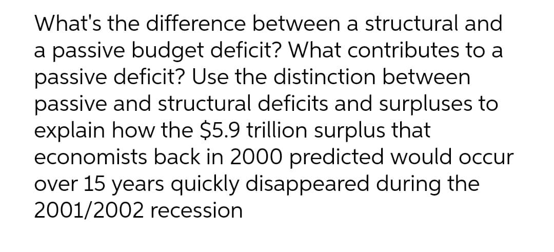 What's the difference between a structural and
a passive budget deficit? What contributes to a
passive deficit? Use the distinction between
passive and structural deficits and surpluses to
explain how the $5.9 trillion surplus that
economists back in 2000 predicted would occur
over 15 years quickly disappeared during the
2001/2002 recession
