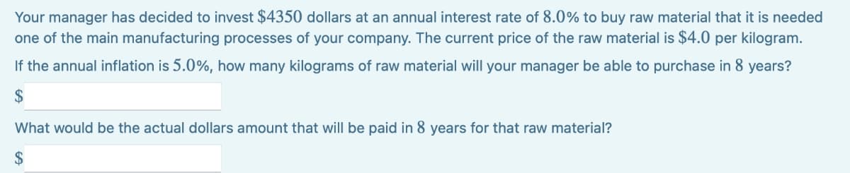 Your manager has decided to invest $4350 dollars at an annual interest rate of 8.0% to buy raw material that it is needed
one of the main manufacturing processes of your company. The current price of the raw material is $4.0 per kilogram.
If the annual inflation is 5.0%, how many kilograms of raw material will your manager be able to purchase in 8 years?
$
What would be the actual dollars amount that will be paid in 8 years for that raw material?
2$
