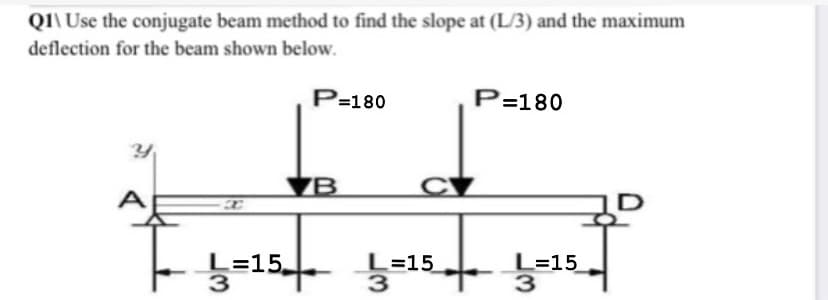 QI\ Use the conjugate beam method to find the slope at (L/3) and the maximum
deflection for the beam shown below.
P=180
P=180
ZB
C
L=15.
3
L=15
3
L=15
3
