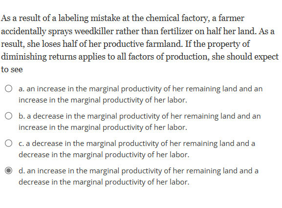 As a result of a labeling mistake at the chemical factory, a farmer
accidentally sprays weedkiller rather than fertilizer on half her land. As a
result, she loses half of her productive farmland. If the property of
diminishing returns applies to all factors of production, she should expect
to see
a. an increase in the marginal productivity of her remaining land and an
increase in the marginal productivity of her labor.
O b. a decrease in the marginal productivity of her remaining land and an
increase in the marginal productivity of her labor.
c. a decrease in the marginal productivity of her remaining land and a
decrease in the marginal productivity of her labor.
d. an increase in the marginal productivity of her remaining land and a
decrease in the marginal productivity of her labor.