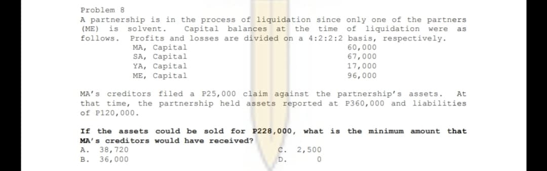 Problem 8
A partnership is in the process of liquidation since only one of the partners
at the time of liquidation were
(ME)
is
solvent.
Capital balances
as
follows.
Profits and losses are divided on a 4:2:2:2 basis, respectively.
МА, Саpital
SA, Capital
YA, Capital
ME, Capital
60,000
67,000
17,000
96,000
MA’S creditors filed a P25,000 claim against the partnership's assets.
that time, the partnership held assets reported at P360,000 and liabilities
of P120,000.
At
If the assets could be sold for P228,000, what is
MA's creditors would have received?
the minimum amount
that
38,720
36,000
2,500
D.
A.
с.
в.
