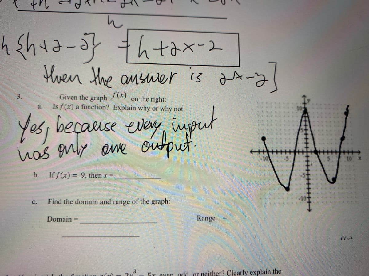 ut
h
htax-2
then the answer
is ax-yl
13
3.
Given the graph
f(x)
on the right:
Is f(x) a function? Explain why or why not.
10
Yos, t
has enly
beçause evey, npu
ave
ourout.
10
10 X
b.
If f(x) = 9, then x
Find the domain and range of the graph:
40
C
Domain
Range
3
2x
5r even odd or neither? Clearly explain the
