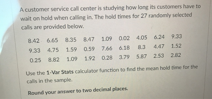 A customer service call center is studying how long its customers have to
wait on hold when calling in. The hold times for 27 randomly selected
calls are provided below.
8.42
9.33
0.25
6.65
8.35
4.75 1.59
8.82 1.09 1.92
1.09
8.47
7.66
0.59
0.02 4.05
6.24
6.18
8.3 4.47
0.28 3.79 5.87 2.53
9.33
1.52
2.82
Use the 1-Var Stats calculator function to find the mean hold time for the
calls in the sample.
Round your answer to two decimal places.
