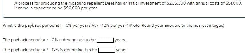 A process for producing the mosquito repellant Deet has an initial investment of $205,000 with annual costs of $51,000.
Income is expected to be $90,000 per year.
What is the payback period at /= 0% per year? At i=12% per year? (Note: Round your answers to the nearest integer.)
The payback period at /= 0% is determined to be
The payback period at /= 12% is determined to be
years.
years.