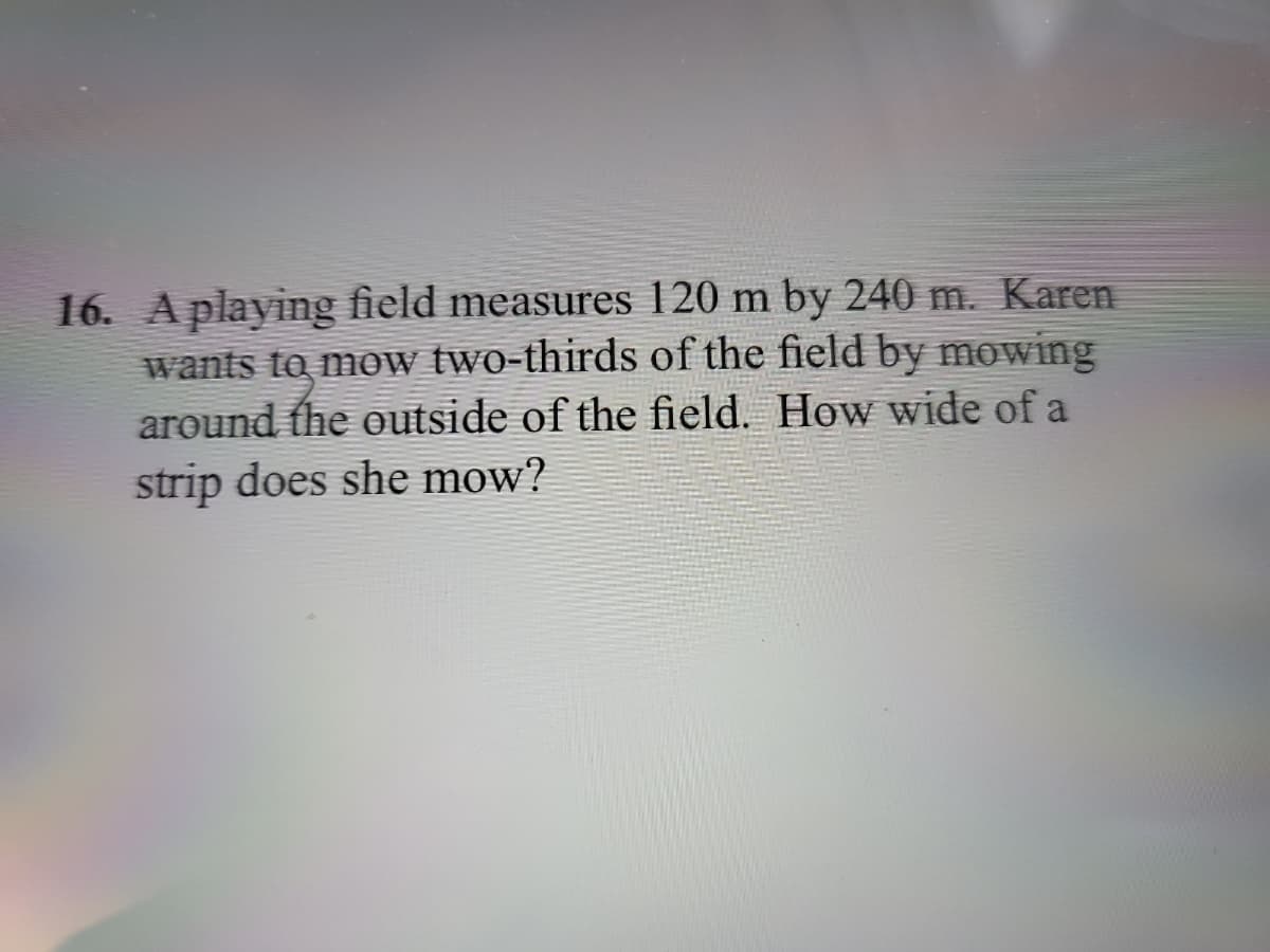 16. A playing field measures 120 m by 240 m. Karen
wants to mow two-thirds of the field by mowing
around the outside of the field. How wide of a
strip does she mow?
