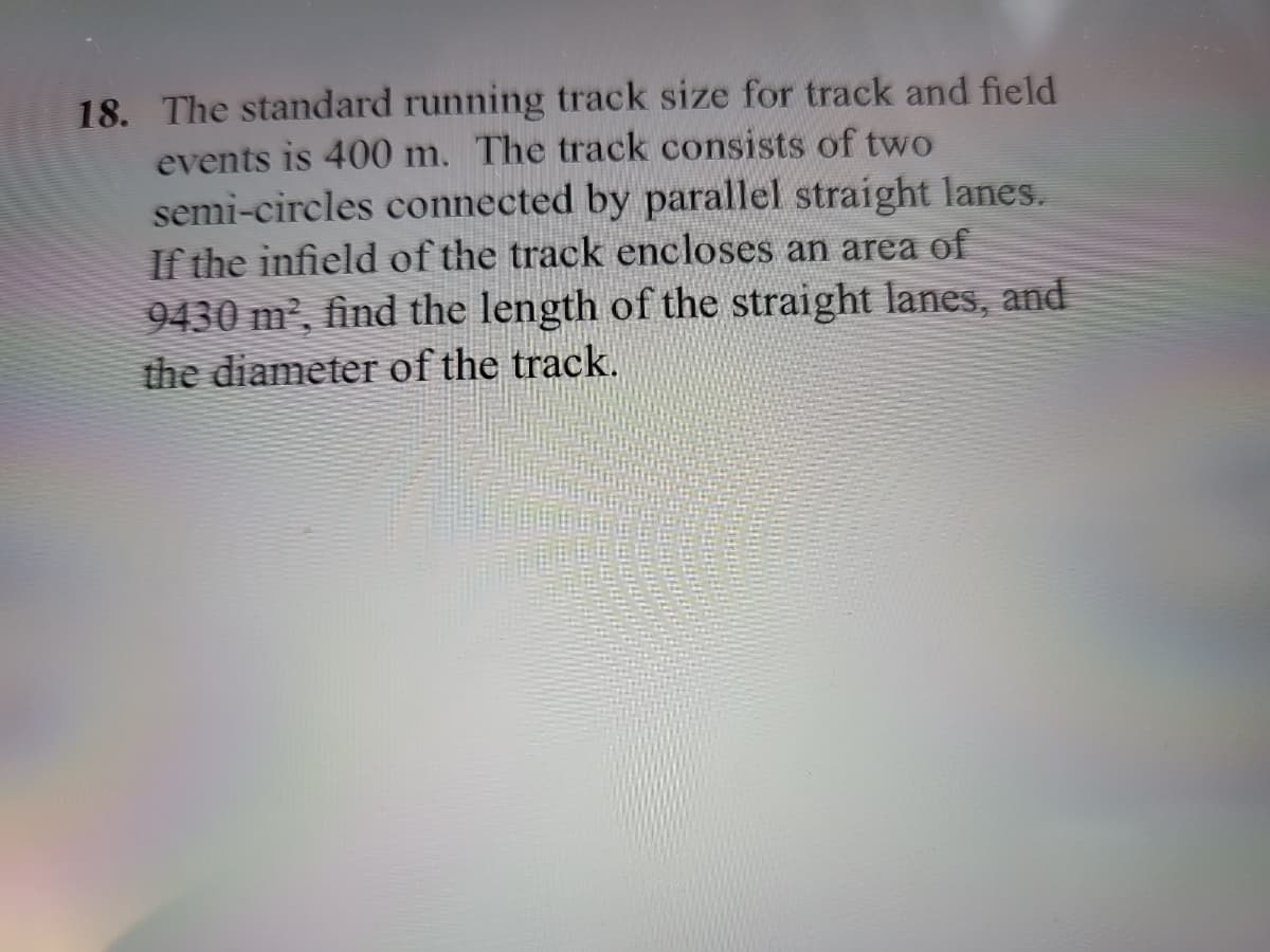 18. The standard running track size for track and field
events is 400 m. The track consists of two
semi-circles connected by parallel straight lanes.
If the infield of the track encloses an area of
9430 m², find the length of the straight lanes, and
the diameter of the track.
