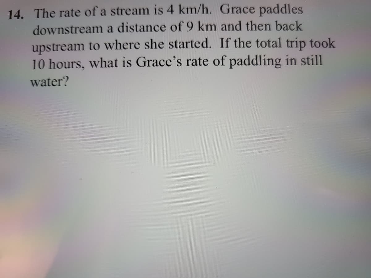 14. The rate of a stream is 4 km/h. Grace paddles
downstream a distance of 9 km and then back
upstream to where she started. If the total trip took
10 hours, what is Grace's rate of paddling in still
water?

