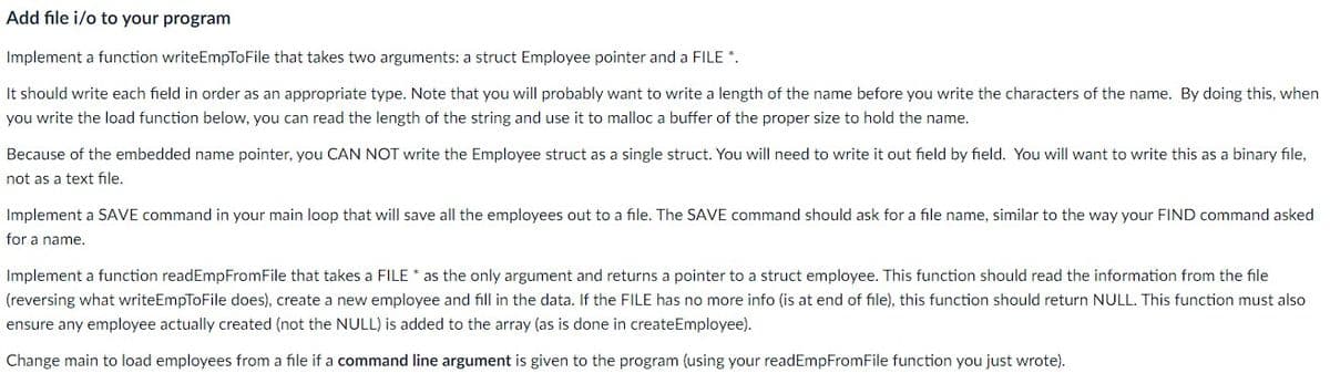 Add file i/o to your program
Implement a function writeEmpToFile that takes two arguments: a struct Employee pointer and a FILE *.
It should write each field in order as an appropriate type. Note that you will probably want to write a length of the name before you write the characters of the name. By doing this, when
you write the load function below, you can read the length of the string and use it to malloc a buffer of the proper size to hold the name.
Because of the embedded name pointer, you CAN NOT write the Employee struct as a single struct. You will need to write it out field by field. You will want to write this as a binary file,
not as a text file.
Implement a SAVE command in your main loop that will save all the employees out to a file. The SAVE command should ask for a file name, similar to the way your FIND command asked
for a name.
Implement a function readEmpFromFile that takes a FILE * as the only argument and returns a pointer to a struct employee. This function should read the information from the file
(reversing what writeEmpToFile does), create a new employee and fill in the data. If the FILE has no more info (is at end of file), this function should return NULL. This function must also
ensure any employee actually created (not the NULL) is added to the array (as is done in createEmployee).
Change main to load employees from a file if a command line argument is given to the program (using your readEmpFromFile function you just wrote).
