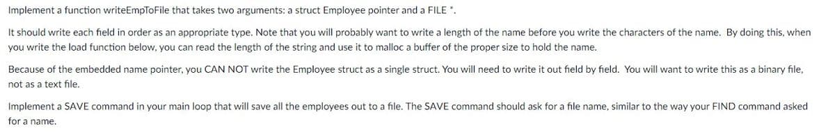Implement a function writeEmpToFile that takes two arguments: a struct Employee pointer and a FILE *.
It should write each field in order as an appropriate type. Note that you will probably want to write a length of the name before you write the characters of the name. By doing this, when
you write the load function below, you can read the length of the string and use it to malloc a buffer of the proper size to hold the name.
Because of the embedded name pointer, you CAN NOT write the Employee struct as a single struct. You will need to write
out field by field. You will want to write this as a binary file,
not as a text file.
Implement a SAVE command in your main loop that will save all the employees out to a file. The SAVE command should ask for a file name, similar to the way your FIND command asked
for a name.

