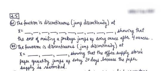 2.5
The function is discontinuous (jump discontinuity) at
X=
-)
Y
-
, showing that
the cost of mailing a package jumps up every ounce after 4 ounces.
62 The function is discontinuous (jump discontinuity) at
>
showing that the office supply store's
paper quantity jumps up every. 20 days because the paper
supply is restocked.
1