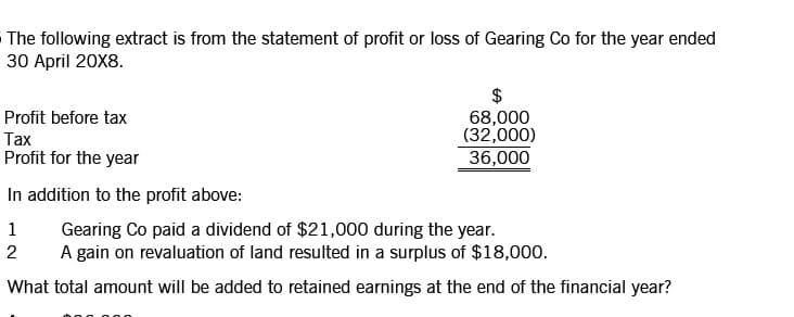 The following extract is from the statement of profit or loss of Gearing Co for the year ended
30 April 20X8.
$
68,000
(32,000)
36,000
Profit before tax
Тах
Profit for the year
In addition to the profit above:
Gearing Co paid a dividend of $21,000 during the year.
A gain on revaluation of land resulted in a surplus of $18,000.
1
2
What total amount will be added to retained earnings at the end of the financial year?
