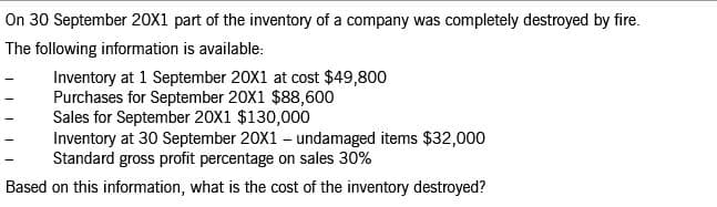 On 30 September 20X1 part of the inventory of a company was completely destroyed by fire.
The following information is available:
Inventory at 1 September 20X1 at cost $49,800
Purchases for September 20X1 $88,600
Sales for September 20X1 $130,000
Inventory at 30 September 20X1 – undamaged items $32,000
Standard gross profit percentage on sales 30%
Based on this information, what is the cost of the inventory destroyed?
