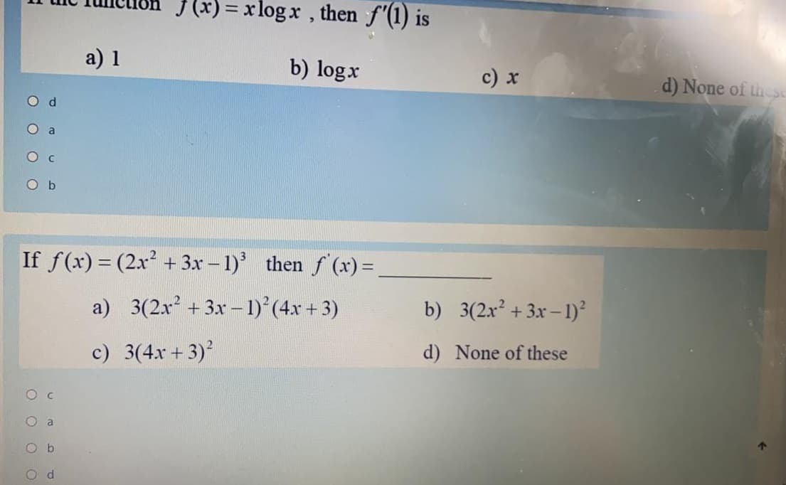 I (x) = xlogx , then f'(1) is
a) 1
b) logx
c) x
d) None of thesc
O d
O a
O c
O b
If f(x) = (2x² + 3x – 1)'
then f (x) =
a) 3(2x + 3x – 1)°(4x + 3)
b) 3(2x² +3x – 1)²
c) 3(4x + 3)
d) None of these
Ob
O d
