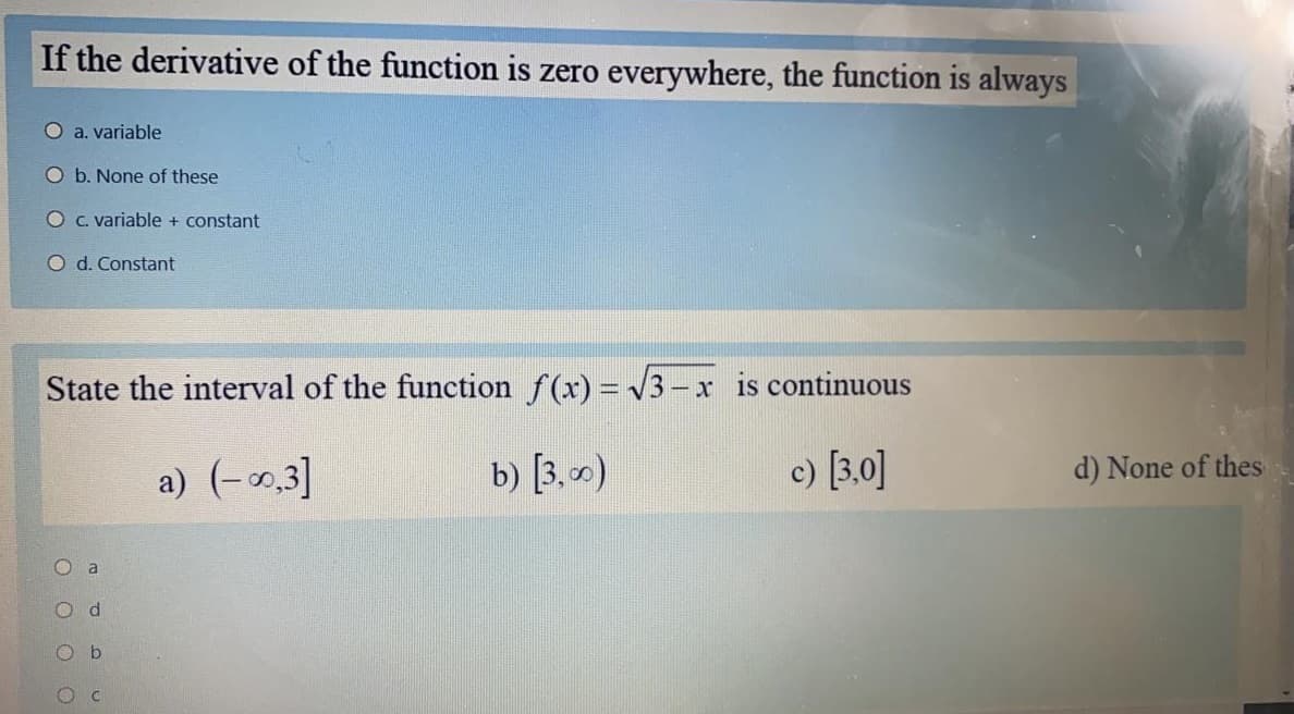 If the derivative of the function is zero everywhere, the function is always
O a. variable
O b. None of these
OC. variable + constant
O d. Constant
State the interval of the function f(x) = V3- x is continuous
a) (-0,3]
b) [3, )
c) [3.0]
d) None of thes
O a
Od
O b
