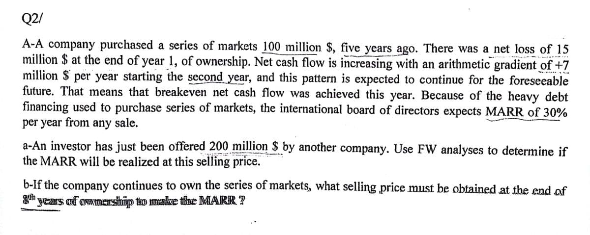 Q2/
A-A company purchased a series of markets 100 million $, five years ago. There was a net loss of 15
million $ at the end of year 1, of ownership. Net cash flow is increasing with an arithmetic gradient of +7
million $ per year starting the second year, and this pattern is expected to continue for the foreseeable
future. That means that breakeven net cash flow was achieved this year. Because of the heavy debt
financing used to purchase series of markets, the international board of directors expects MARR of 30%
per year from any sale.
a-An investor has just been offered 200 million $ by another company. Use FW analyses to determine if
the MARR will be realized at this selling price.
b-If the company continues to own the series of markets, what selling price must be obtained at the end of
8th years of ownership to make the MARK ?