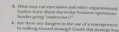 3. What ways can executives and other organizational
leaders learn about day-to-day business operations
besides going “undercover?"
4. Are there any dangers in the use of a management
by walking around strategy? Could this strategy lead
