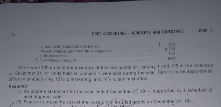 PART I
COST ACCOUNTING-CONCEPTS AND OBJECTIVES
Uncollectible accounts expense
Miscellaneous administrative expenses
in terest earned
Purchases discount
$ 280
8.700
130
840
There were 120 units in the inventory of finished goods on January 1 and 179 in the inventory
on December 31 All units held on January 1 were sold during the year. Rent is to be apportioned
80% to manufacturing, 10% to marketing, and 10% to administration.
Required:
(1) An income statement for the year ended December 31, 19--, supported by a schedule of
cost of goods sold.
(2) Figures to prove the cost of the inventory 6f finished goods on December 31. 19--
