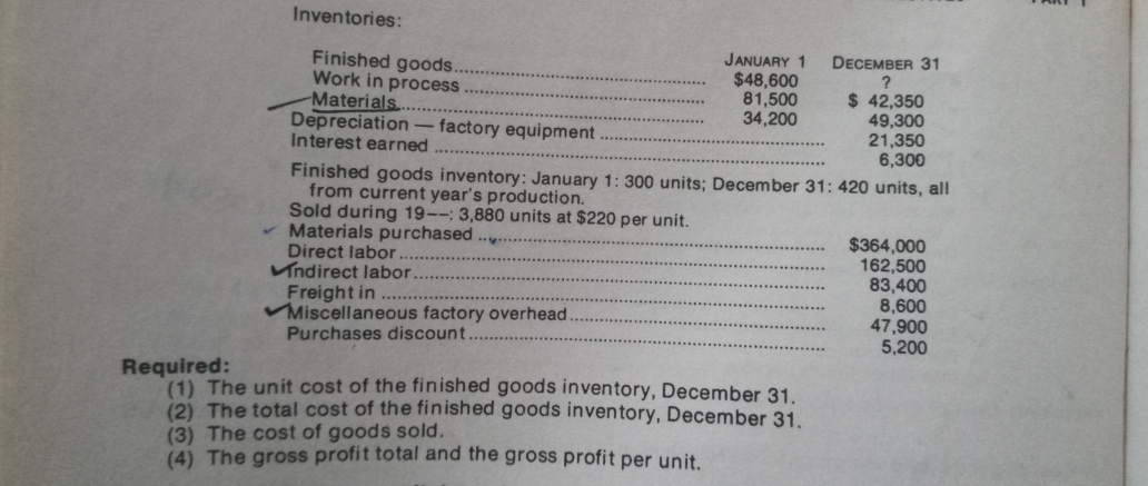 Inventories:
JANUARY 1
Finished goods..
Work in process
Materials..
Depreciation
Interest earned
DECEMBER 31
$48,600
81,500
34,200
$ 42,350
49,300
21,350
6,300
factory equipment
Finished goods inventory: January 1: 300 units; December 31: 420 units, all
from current year's production.
Sold during 19--: 3,880 units at $220 per unit.
Materials purchased
Direct labor
Vndirect labor.
Freight in
VMiscellaneous factory overhead.
Purchases discount.
$364,000
162,500
83,400
8,600
47,900
5,200
Required:
(1) The unit cost of the finished goods inventory, December 31.
(2) The total cost of the finished goods inventory, December 31
(3) The cost of goods sold.
(4) The gross profit total and the gross profit per unit.
