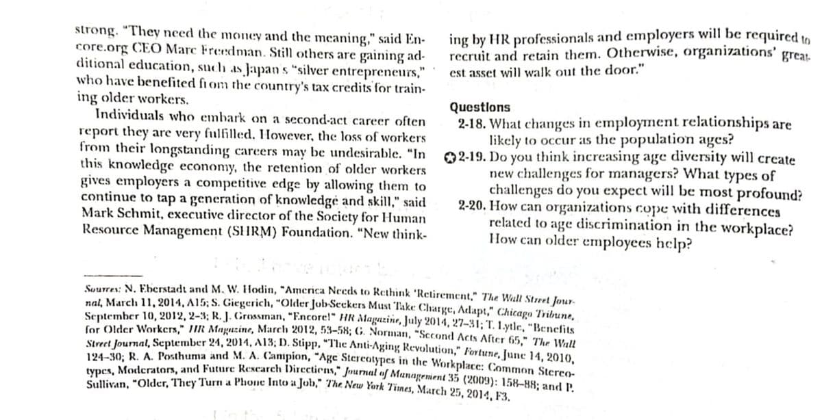 typcs, Moderators, and Futurc Rescarch Dircctiens," Jnurnal of Munagement 35 (2009): 158–88; and P.
ing by HR professionals and employers will be required to
recruit and retain them. Otherwise, organizations' great.
strong. "They need the money and the meaning," said En-
core.org CEO Marc Freedman. Still others are gaining ad-
ditional education, such as Japan s "silver entrepreneurs,"
who have benefited fiom the country's tax credits for train-
ing older workers.
Individuals who embark on a second-act career often
report they are very fulfilled. However, the loss of workers
from their longstanding careers may be undesirable. "In
this knowledge economy, the retention of older workers
gives employers a competitive edge by allowing them to
continue to tap a generation of knowledgé and skill," said
Mark Schmit, executive director of the Socicty for Human
Resource Management (SHRM) Foundation. "New think-
est asset will walk out the door."
Questlons
2-18. What changes in employment relationships are
likely to occur as the population ages?
02-19. Do you think increasing age diversity will create
new challenges for managers? What types of
challenges do you expect will be most profound?
2-20. How can organizations cope with differences
related to age discrimination in the workplace?
How can older employees help?
Suurres: N. Eberstadt and M. W. Hodin, “America Needs to Rethink 'Retirement," The Wall Street Jour-
nal. March 11, 2014, A15; S. Giegerich, "Older Job-Seekers Must Take Charge, Adapt," Chicago Tribune,
September 10, 2012, 2–3; R. J. Grossinan, "Encore!" HR Magazine, July 2014, 27–31; T. Lytle, "Benefits
for Older Workers," /IR Maguzine, March 2012, 53–58; (G. Norman, "Sccond Acts After 65," The Wall
Stret lourmal, September 24, 2014, A13; D. Stipp, The Anti-Aging Revolution," Fortune, June 14, 2010.
194-30: R. A. Posthuma and M. A. Campion, Age Stereatypes in the Workplace: Common Sterro
liKan "Older. They Turn a Phone Into a Job," The New York Times, March 25, 2014, F3

