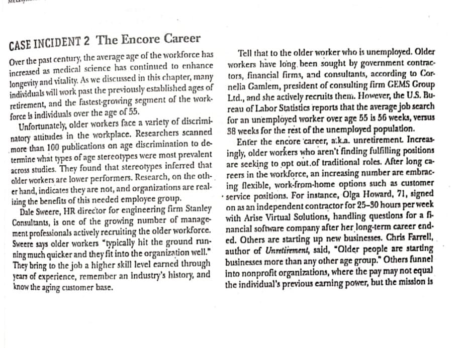 CASE INCIDENT 2 The Encore Career
Over the past century, the average age of the workforce has
increased as medical science has continued to enhance
longevity and vitality. As we discussed in this chapter, many
individuals will work past the previously established ages of
retirement, and the fastest-growing segment of the work-
force is individuals over the age of 55.
Unfortunately, older workers face a variety of discrimi- for an unemplöyed worker over age 55 is 56 weeks, versus
natory attitudes in the workplace. Researchers scanned
more than 100 publications on age discrimination to de
termine what types of age stereotypes were most prevalent ingly, older workers who aren't finding fulfilling positions
across studies. They found that stereotypes inferred that
alder workers are lower performers. Research, on the oth- reers in the workforce, an increasing number are embrac-
er hand, indicates they are not, and organizations are real-
izing the benefits of this needed employee group.
Dale Sweere, HR director for engineering firm Stanley
Consultants, is one of the growing number of manage-
ment professionals actively recruiting the older workforce.
Sweere says older workers "typically hit the ground run-
ning much quicker and they fit into the organization well."
They bring to the job a higher skill level earned through businesses more than any other age group." Others funnel
years of experience, remember an industry's history, and into nonprofit organizations, where the pay may not equal
know the aging customer base.
Tell that to the older worker who is unemployed. Older
workers have long. been sought by government contrac-
tors, financial firms, and consultants, according to Cor-
nelia Gamlem, president of consulting firm GEMS Group
Ltd., and she actively recruits them. However, the U.S. Bu-
reau of Labor Statistics reports that the average job search
38 weeks for the rest of the unemployed population.
Enter the encore 'career, a:k.a. unretirement. Increas-
are seeking to opt out.of traditional roles. After long ca-
ing flexible, work-from-home options such as customer
• service positions. For instance, Olga Howard, 71, signed
on as an independent contractor for 25–30 hours per week
with Arise Virtual Solutions, handling questions for a fi-
nancial software company after her long-term career end-
ed. Others are starting up new businesses. Chris Farrel,
author of Unretirement, said, "Older people are starting
the individual's previous eaming power, but the mission is
