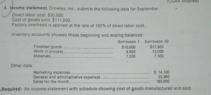 CGAA adapted)
4. Idcome statement. Crowley, Inc., submits the following data for September:
Direct labor cost, $30.000.
Cost of goods sold, $111,000.
Factory overhead is applied at the rate of 150% of direct labor cost.
Inventory accounts showed these beginning and ending balances:
Finished goods.
Work in process.
Materials...
SEPTEMBER 1 SEPTEMBER 30
$17,500
13,000
7,400
$15,000
9,600
7,000
....
Other data:
Marketing expenses
General and administrative expenses..
Sales for the month
$ 14,100
22,900
182,000
Required: An income statement with schedule showing cost of goods manufactured and sold.
