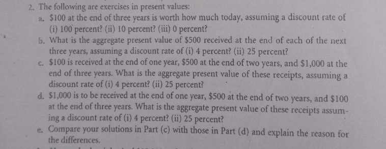 2. The following are exercises in present values:
a. $100 at the end of three years is worth how much today, assuming a discount rate of
(i) 100 percent? (ii) 10 percent? (iii) 0 percent?
b. What is the aggregate present value of $500 received at the end of each of the next
three years, assuming a discount rate of (i) 4 percent? (ii) 25 percent?
C. $100 is received at the end of one year, $500 at the end of two years, and $1,000 at the
end of three years. What is the aggregate present value of these receipts, assuming a
discount rate of (i) 4 percent? (ii) 25 percent?
d. $1,000 is to be received at the end of one year, $500 at the end of two years, and $100
at the end of three years. What is the aggregate present value of these receipts assum-
ing a discount rate of (i) 4 percent? (ii) 25 percent?
e. Compare your solutions in Part (c) with those in Part (d) and explain the reason for
the differences.
