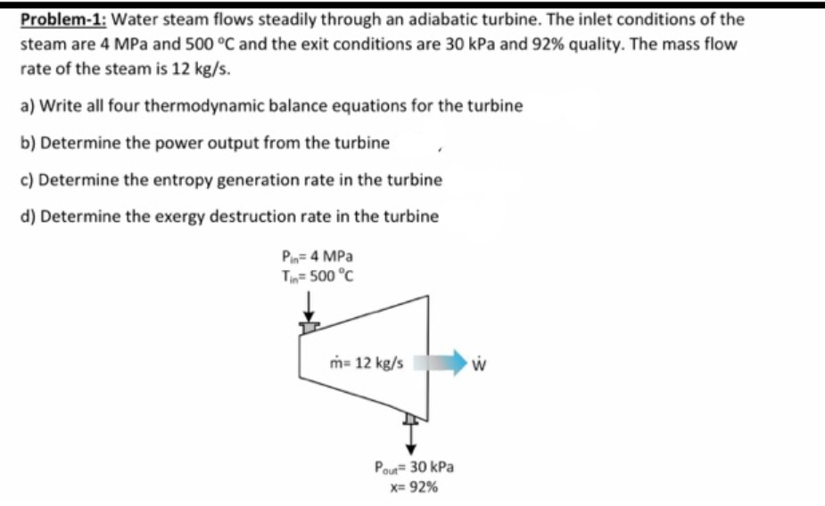 Problem-1: Water steam flows steadily through an adiabatic turbine. The inlet conditions of the
steam are 4 MPa and 500 °C and the exit conditions are 30 kPa and 92% quality. The mass flow
rate of the steam is 12 kg/s.
a) Write all four thermodynamic balance equations for the turbine
b) Determine the power output from the turbine
c) Determine the entropy generation rate in the turbine
d) Determine the exergy destruction rate in the turbine
Pin= 4 MPa
T= 500 °C
m= 12 kg/s
Pour 30 kPa
x= 92%
