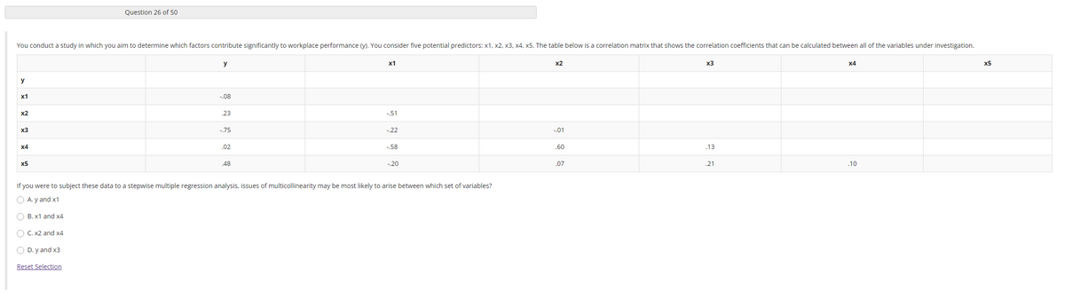 Question 26 of 50
You conduct a study in which you aim to determine which factors contribute significantly to workplace performance (y). You consider five potential predictors: x1, x2, x3, x4, x5. The table below is a correlation matrix that shows the correlation coefficients that can be calculated between all of the variables under investigation.
y
x1
x2
x3
x4
x5
y
х1
-.08
x2
23
-51
x3
-.75
-.22
-.01
x4
.02
-.58
.60
.13
x5
.48
-,20
.07
.21
.10
If you were to subject these data to a stepwise multiple regression analysis, issues of multicollinearity may be most likely to arise between which set of variables?
O A. y and x1
B. x1 and x4
O C. x2 and x4
O D. y and x3
Reset Selection
