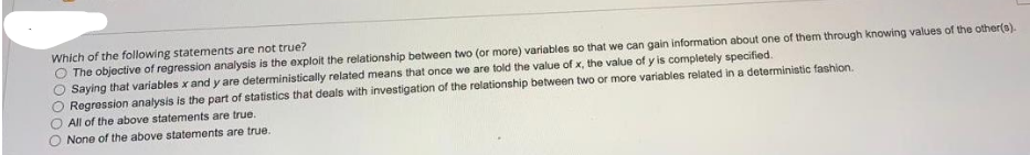 Which of the following statements are not true?
O The objective of regression analysis is the exploit the relationship between two (or more) variables so that we can gain information about one of them through knowing values of the other(s).
Saying that variables x and y are deterministically related means that once we are told the value of x, the value of y is completely specified.
Regression analysis is the part of statistics that deals with investigation of the relationship between two or more variables related in a deterministic fashion.
All of the above statements are true.
None of the above statements are true.
