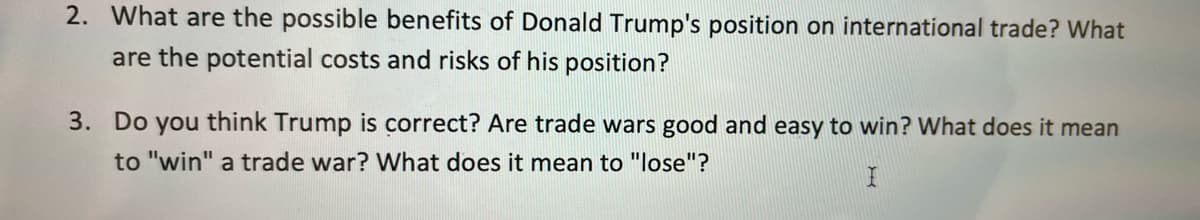 2. What are the possible benefits of Donald Trump's position on international trade? What
are the potential costs and risks of his position?
3. Do you think Trump is correct? Are trade wars good and easy to win? What does it mean
to "win" a trade war? What does it mean to "lose"?
