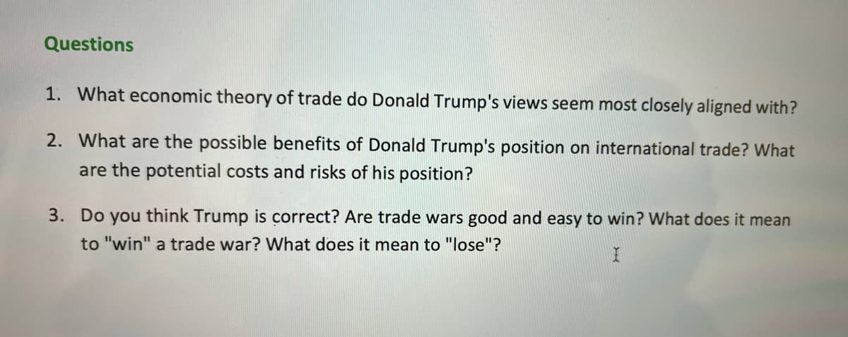 Questions
1. What economic theory of trade do Donald Trump's views seem most closely aligned with?
2. What are the possible benefits of Donald Trump's position on international trade? What
are the potential costs and risks of his position?
3. Do you think Trump is correct? Are trade wars good and easy to win? What does it mean
to "win" a trade war? What does it mean to "lose"?

