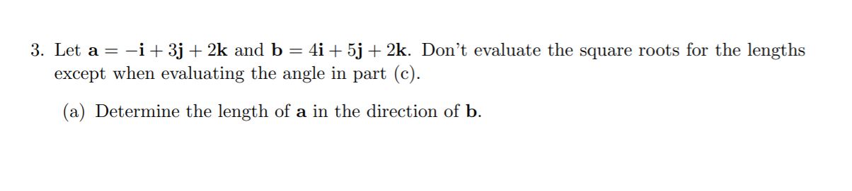 3. Let a = -i+ 3j + 2k and b = 4i + 5j+ 2k. Don’t evaluate the square roots for the lengths
except when evaluating the angle in part (c).
(a) Determine the length of a in the direction of b.
