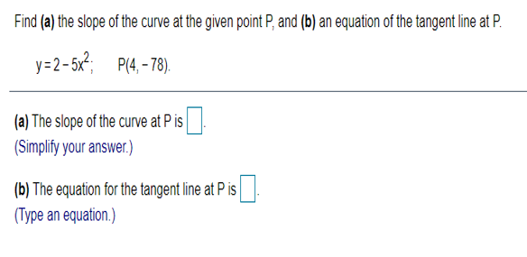 Find (a) the slope of the curve at the given point P, and (b) an equation of the tangent line at P.
y=2-5x; P(4, - 78).
.
(a) The slope of the curve at P is
(Simplify your answer.)
(b) The equation for the tangent line at P is
(Type an equation.)
