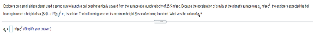 Explorers on a small airless planet used a spring gun to launch a ball bearing vertically upward from the surface at a launch velocity of 25.5 m/sec. Because the acceleration of gravity at the planet's surface was g, m/sec“, the explorers expected the ball
bearing to reach a height of s = 25.5t – (1/2)g,t“ m, t sec later. The ball bearing reached its maximum height 30 sec after being launched. What was the value of g,?
9s = misec“ (Simplify your answer.)
