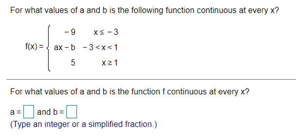 For what values of a and b is the following function continuous at every x?
- 9
XS - 3
f(x) = { ax - b - 3<x<1
x21
For what values of a and b is the function f continuous at every x?
a =
and b =
(Type an integer or a simplified fraction.)
