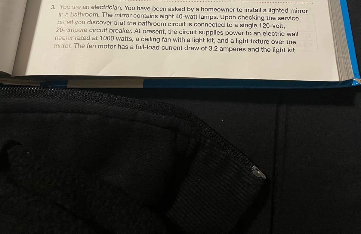 3. You are an electrician. You have been asked by a homeowner to install a lighted mirror
in a bathroom. The mirror contains eight 40-watt lamps. Upon checking the service
panel you discover that the bathroom circuit is connected to a single 120-volt,
20-ampere circuit breaker. At present, the circuit supplies power to an electric wall
heater rated at 1000 watts, a ceiling fan with a light kit, and a light fixture over the
mirror. The fan motor has a full-load current draw of 3.2 amperes and the light kit