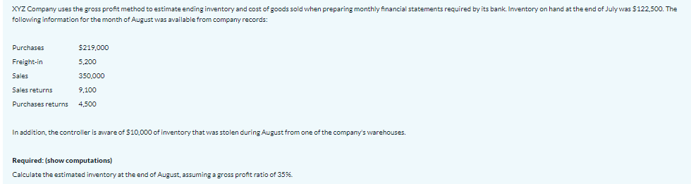 XYZ Company uses the gross profit method to estimate ending inventory and cost of goods sold when preparing monthly financial statements required by its bank. Inventory on hand at the end of July was $122,500. The
following information for the month of August was available from company records:
Purchases
$219,000
Freight-in
5,200
Sales
350,000
Sales returns
9,100
Purchases returns
4,500
In addition, the controller is aware of $10,000 of inventory that was stolen during August from one of the company's warehouses.
Required: (show computations)
Calculate the estimated inventory at the end of August, assuming a gross profit ratio of 35%.

