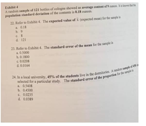 Exhibit 4
A random sample of 121 bottles of cologne showed an average content of 9 ounces his known that the
population standard deviation of the contents is 0.18 ounces.
22. Refer to Exhibit 4. The expected value of x (expected mean) for the sample is
a 0.18
b. 9
C. 8
d. 121
23. Refer to Exhibit 4. The standard error of the mean for the sample is
a. 0.5000
b. 0.1800
c. 0.0208
d. 0.0164
a. 0.5408
b. 0.4500
c. 0.0235
d. 0.0389
