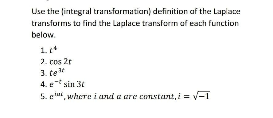 Use the (integral transformation) definition of the Laplace
transforms to find the Laplace transform of each function
below.
1. t4
2. cos 2t
3. te3t
4. e-t sin 3t
5. elat, where i and a are constant, i =
