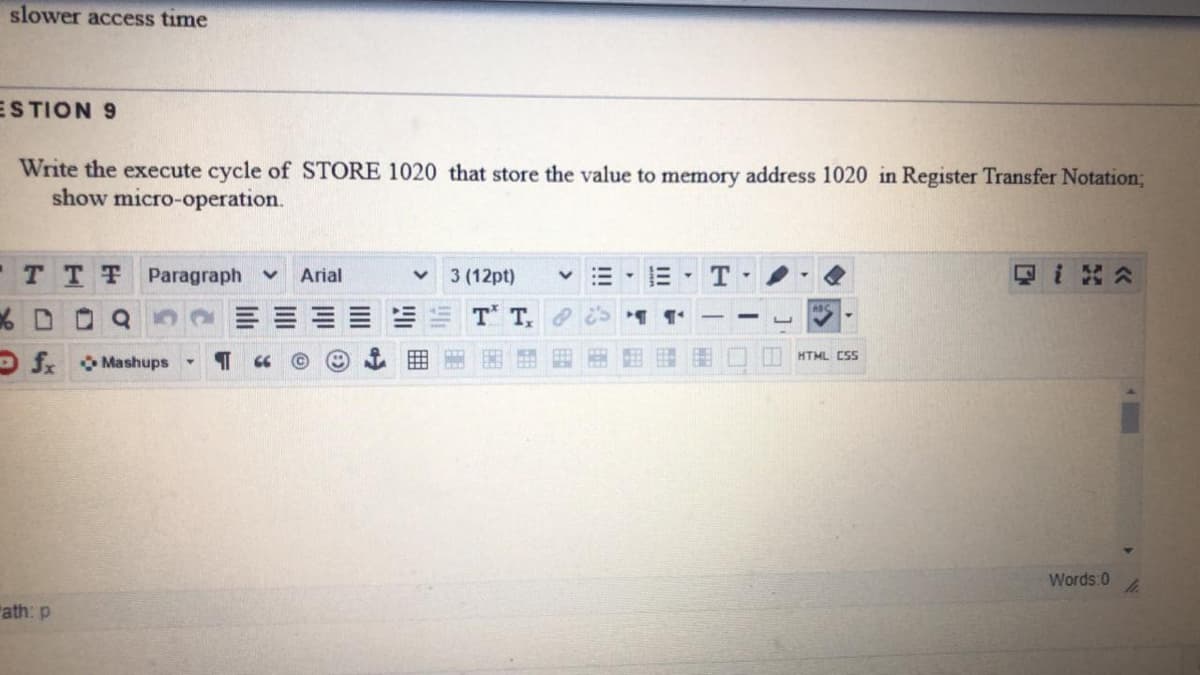 slower access time
ESTION 9
Write the execute cycle of STORE 1020 that store the value to memory address 1020 in Register Transfer Notation;
show micro-operation.
TTT Paragraph
Arial
3 (12pt)
%D Q
T T
HTML CSs
OS Mashups
Words:0
"ath: p
囲
