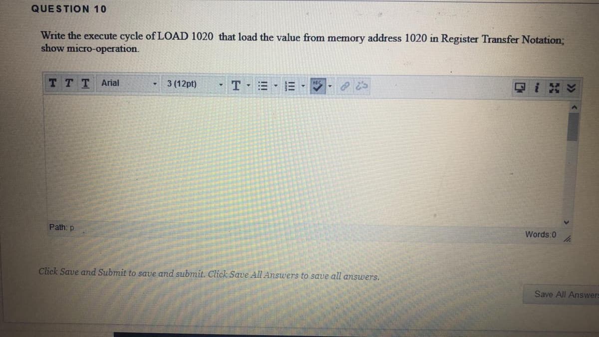 QUESTION 10
Write the execute cycle of LOAD 1020 that load the value from memory address 1020 in Register Transfer Notation;
show micro-operation.
TTT
Arial
3 (12pt)
三,
Path: p
Words:0
Click Save and Submit to save and submit. Click Save All Answers to save all answers.
Save All Answers
!!!
