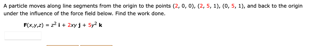 A particle moves along line segments from the origin to the points (2, 0, 0), (2, 5, 1), (0, 5, 1), and back to the origin
under the influence of the force field below. Find the work done.
F(x,y,z) = z2 i + 2xy j + 5y2 k
