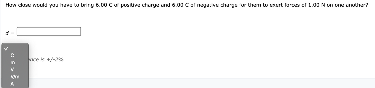 How close would you have to bring 6.00 C of positive charge and 6.00 C of negative charge for them to exert forces of 1.00 N on one another?
d =
C
ance is +/-2%
m
V/m
A
U E >
