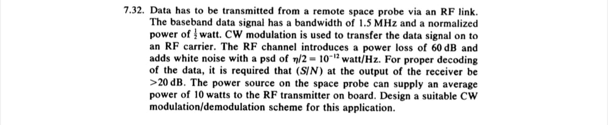 7.32. Data has to be transmitted from a remote space probe via an RF link.
The baseband data signal has a bandwidth of 1.5 MHz and a normalized
power of watt. CW modulation is used to transfer the data signal on to
an RF carrier. The RF channel introduces a power loss of 60 dB and
adds white noise with a psd of n/2 = 10-¹2 watt/Hz. For proper decoding
of the data, it is required that (S/N) at the output of the receiver be
>20 dB. The power source on the space probe can supply an average
power of 10 watts to the RF transmitter on board. Design a suitable CW
modulation/demodulation scheme for this application.