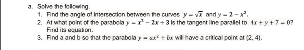 a. Solve the following.
1. Find the angle of intersection between the curves y = Vx and y = 2 – x².
2. At what point of the parabola y = x² – 2x + 3 is the tangent line parallel to 4x + y + 7 = 0?
Find its equation.
3. Find a and b so that the parabola y = ax² + bx will have a critical point at (2, 4).
