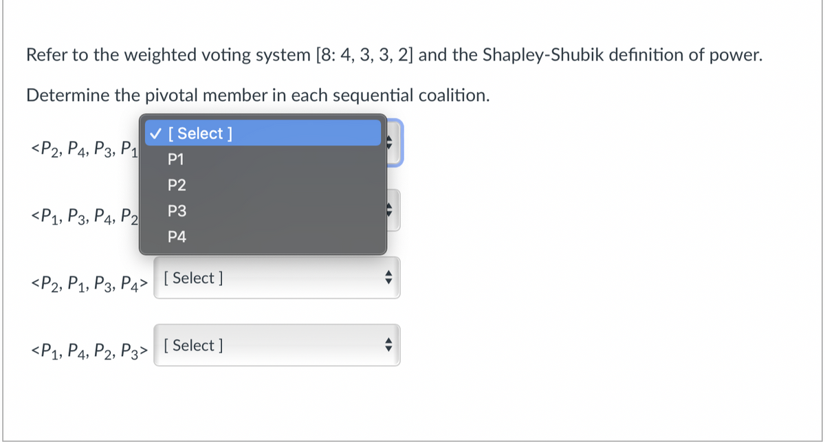 Refer to the weighted voting system [8: 4, 3, 3, 2] and the Shapley-Shubik definition of power.
Determine the pivotal member in each sequential coalition.
V [ Select ]
<P2, P4, P3, P1
P1
P2
«Р1, Рз, Ра, Р2
P3
Р4
«Р2, Р1, Рз, Ра>
[ Select ]
<Р1, Р4, Р2, Рз>
[ Select ]
