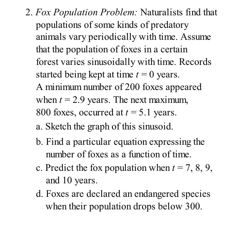 2. Fox Population Problem: Naturalists find that
populations of some kinds of predatory
animals vary periodically with time. Assume
that the population of foxes in a certain
forest varies sinusoidally with time. Records
started being kept at time t = 0 years.
A minimum number of 200 foxes appeared
when t = 2.9 years. The next maximum,
800 foxes, occurred at t = 5.1 years.
a. Sketch the graph of this sinusoid.
b. Find a particular equation expressing the
number of foxes as a function of time.
c. Predict the fox population when t = 7, 8, 9,
and 10 years.
d. Foxes are declared an endangered species
when their population drops below 300.
