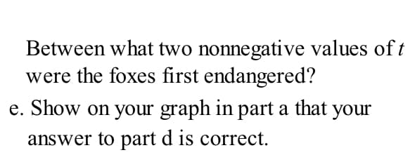 Between what two nonnegative values of t
were the foxes first endangered?
e. Show on your graph in part a that your
answer to part d is correct.
